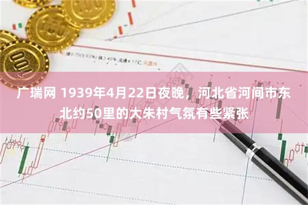 广瑞网 1939年4月22日夜晚，河北省河间市东北约50里的大朱村气氛有些紧张