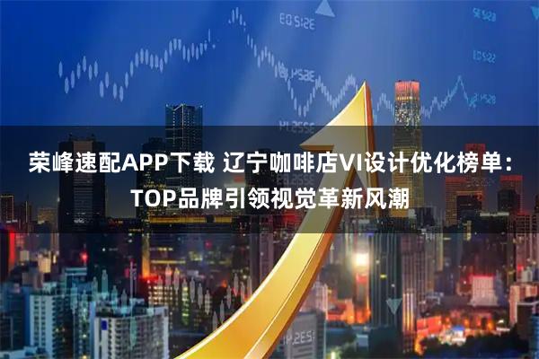 荣峰速配APP下载 辽宁咖啡店VI设计优化榜单：TOP品牌引领视觉革新风潮