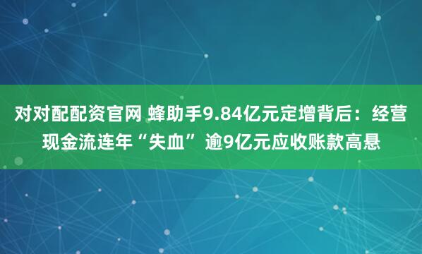 对对配配资官网 蜂助手9.84亿元定增背后：经营现金流连年“失血” 逾9亿元应收账款高悬