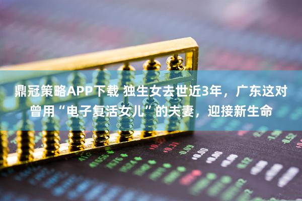 鼎冠策略APP下载 独生女去世近3年，广东这对曾用“电子复活女儿”的夫妻，迎接新生命