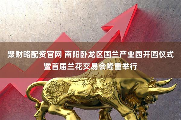 聚财略配资官网 南阳卧龙区国兰产业园开园仪式暨首届兰花交易会隆重举行