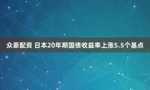 众豪配资 日本20年期国债收益率上涨5.5个基点