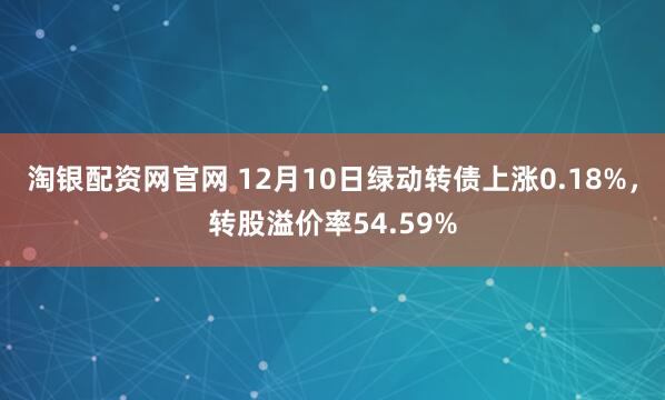 淘银配资网官网 12月10日绿动转债上涨0.18%，转股溢价率54.59%