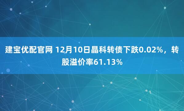 建宝优配官网 12月10日晶科转债下跌0.02%,转股溢价率61.13%