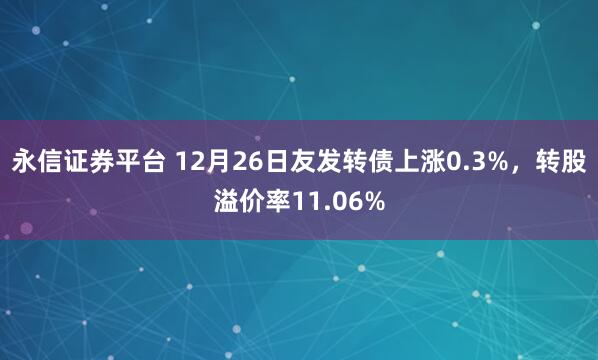 永信证券平台 12月26日友发转债上涨0.3%，转股溢价率11.06%