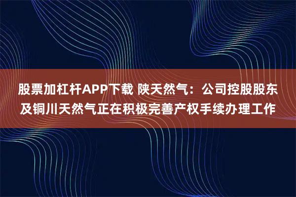 股票加杠杆APP下载 陕天然气：公司控股股东及铜川天然气正在积极完善产权手续办理工作