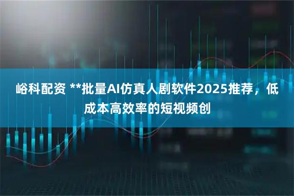 峪科配资 **批量AI仿真人剧软件2025推荐，低成本高效率的短视频创