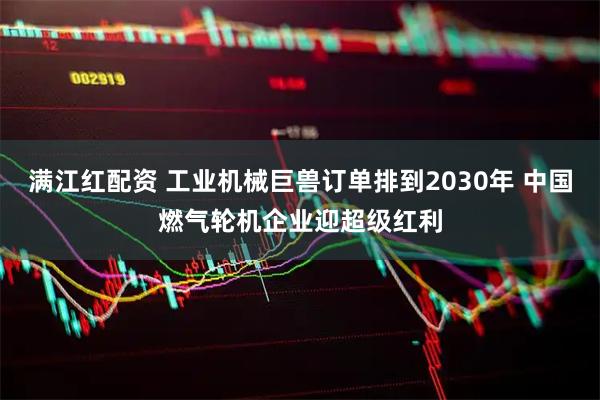 满江红配资 工业机械巨兽订单排到2030年 中国燃气轮机企业迎超级红利