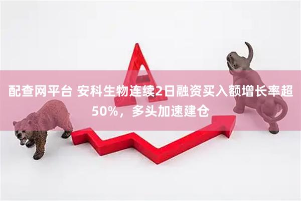 配查网平台 安科生物连续2日融资买入额增长率超50%，多头加速建仓