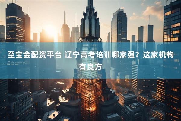 至宝金配资平台 辽宁高考培训哪家强？这家机构有良方