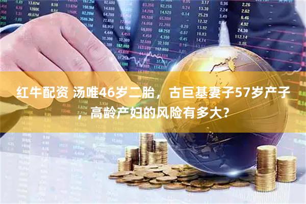 红牛配资 汤唯46岁二胎，古巨基妻子57岁产子，高龄产妇的风险有多大？