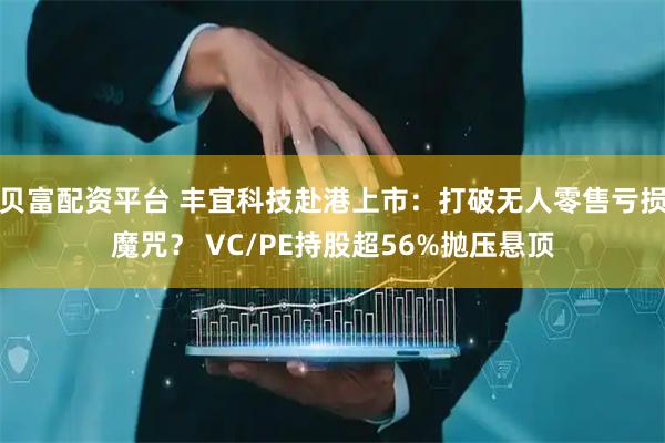 贝富配资平台 丰宜科技赴港上市：打破无人零售亏损魔咒？ VC/PE持股超56%抛压悬顶