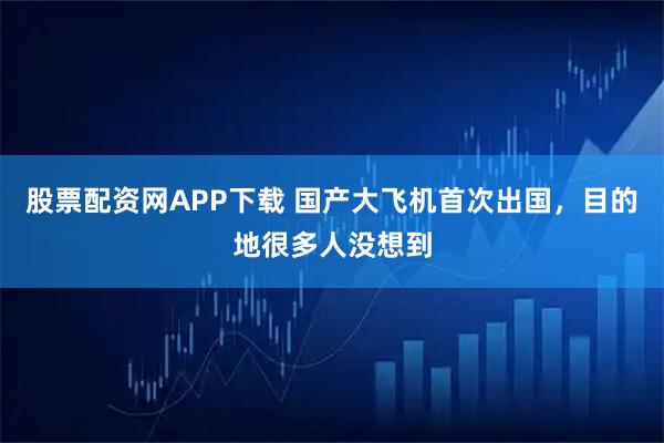 股票配资网APP下载 国产大飞机首次出国，目的地很多人没想到